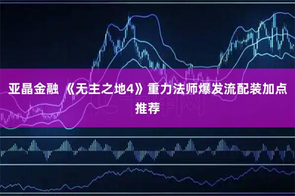 亚晶金融 《无主之地4》重力法师爆发流配装加点推荐