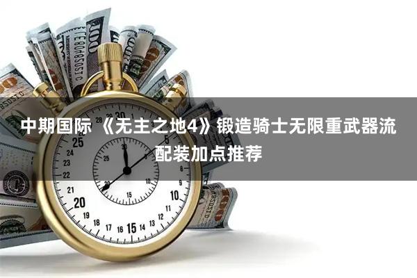 中期国际 《无主之地4》锻造骑士无限重武器流配装加点推荐