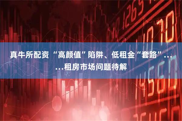真牛所配资 “高颜值”陷阱、低租金“套路”……租房市场问题待解