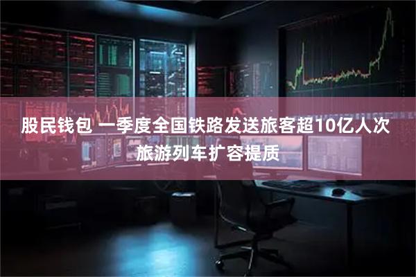 股民钱包 一季度全国铁路发送旅客超10亿人次 旅游列车扩容提质