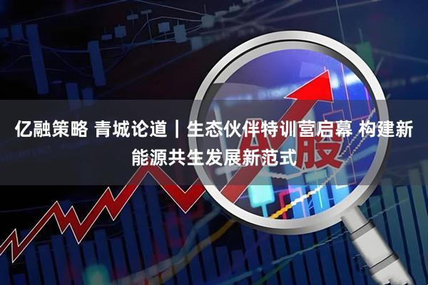 亿融策略 青城论道｜生态伙伴特训营启幕 构建新能源共生发展新范式