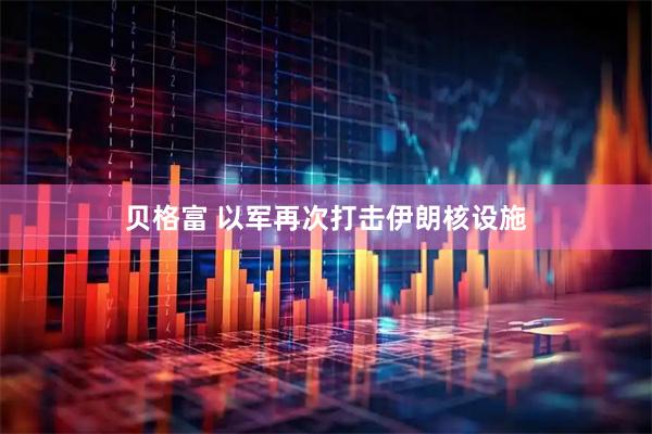 贝格富 以军再次打击伊朗核设施