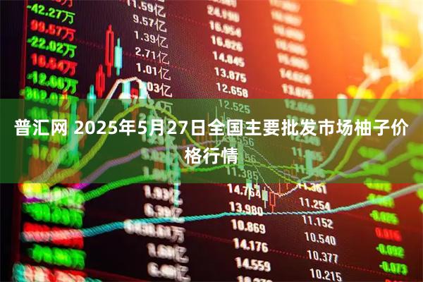普汇网 2025年5月27日全国主要批发市场柚子价格行情