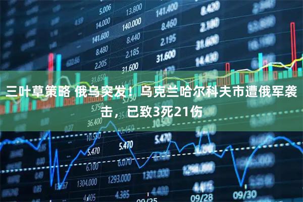 三叶草策略 俄乌突发！乌克兰哈尔科夫市遭俄军袭击，已致3死21伤