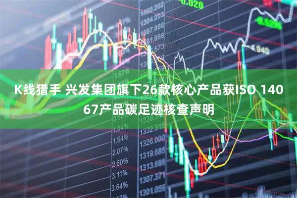 K线猎手 兴发集团旗下26款核心产品获ISO 14067产品碳足迹核查声明