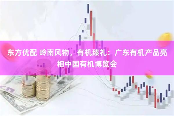东方优配 岭南风物，有机臻礼：广东有机产品亮相中国有机博览会