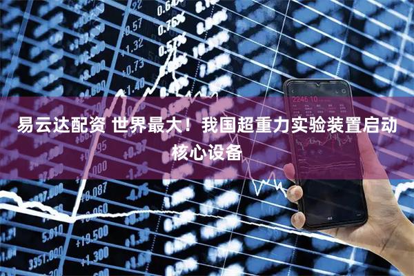 易云达配资 世界最大！我国超重力实验装置启动核心设备