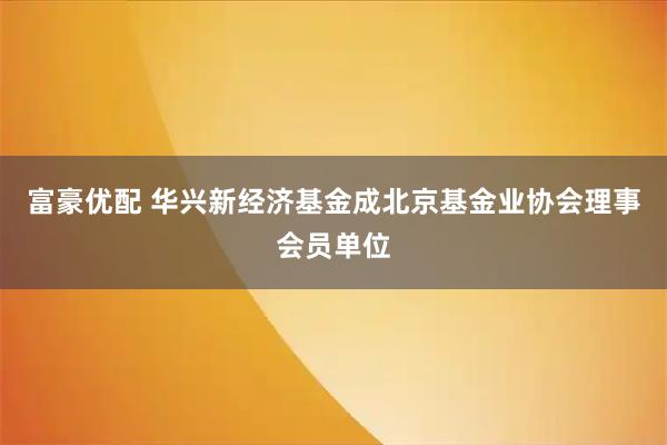 富豪优配 华兴新经济基金成北京基金业协会理事会员单位