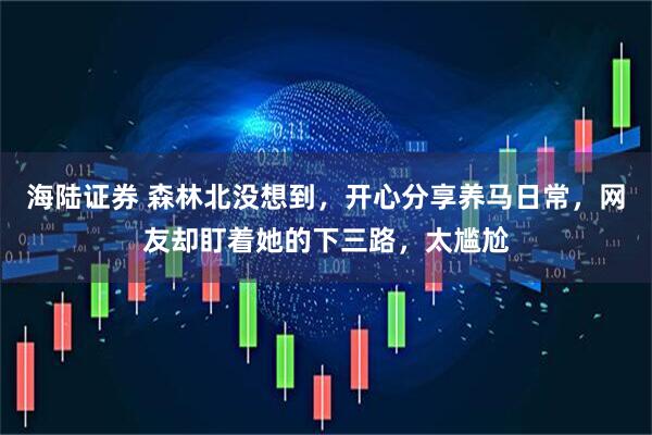 海陆证券 森林北没想到,开心分享养马日常,网友却盯着她的下三路,太尴尬