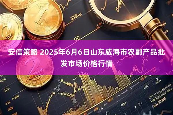安信策略 2025年6月6日山东威海市农副产品批发市场价格行情