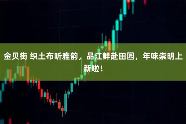 金贝街 织土布听雅韵,品江鲜赴田园,年味崇明上新啦!