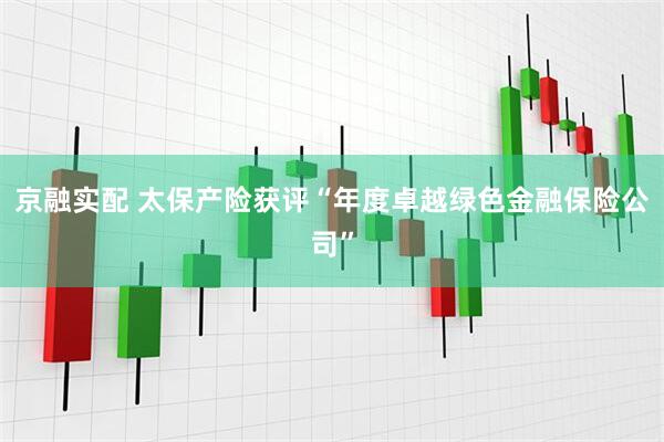 京融实配 太保产险获评“年度卓越绿色金融保险公司”