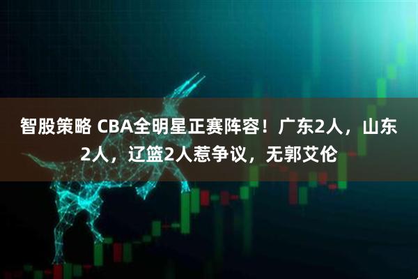 智股策略 CBA全明星正赛阵容！广东2人，山东2人，辽篮2人惹争议，无郭艾伦