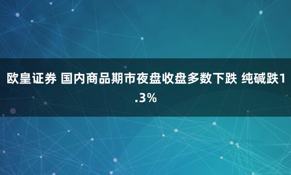 欧皇证券 国内商品期市夜盘收盘多数下跌 纯碱跌1.3%