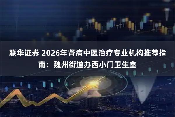 联华证券 2026年肾病中医治疗专业机构推荐指南：魏州街道办西小门卫生室