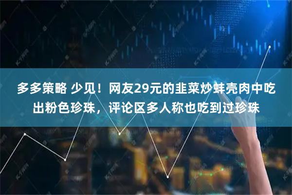 多多策略 少见！网友29元的韭菜炒蚌壳肉中吃出粉色珍珠，评论区多人称也吃到过珍珠