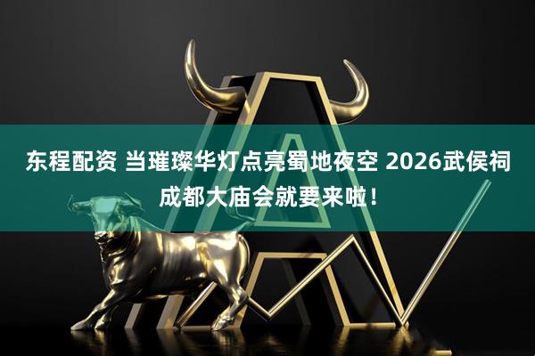 东程配资 当璀璨华灯点亮蜀地夜空 2026武侯祠成都大庙会就要来啦！