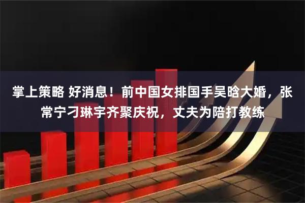 掌上策略 好消息！前中国女排国手吴晗大婚，张常宁刁琳宇齐聚庆祝，丈夫为陪打教练