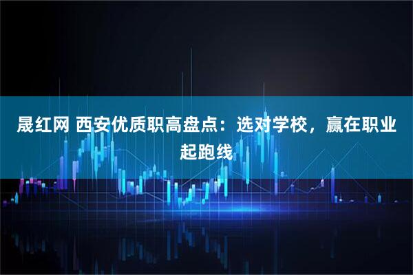 晟红网 西安优质职高盘点：选对学校，赢在职业起跑线