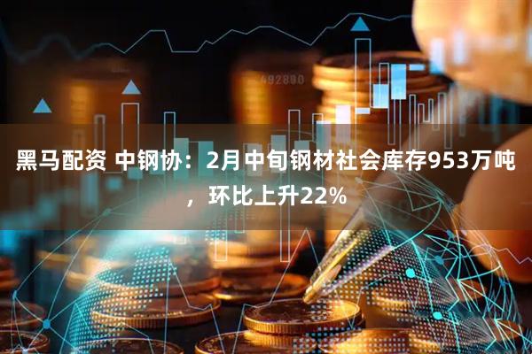 黑马配资 中钢协：2月中旬钢材社会库存953万吨，环比上升22%
