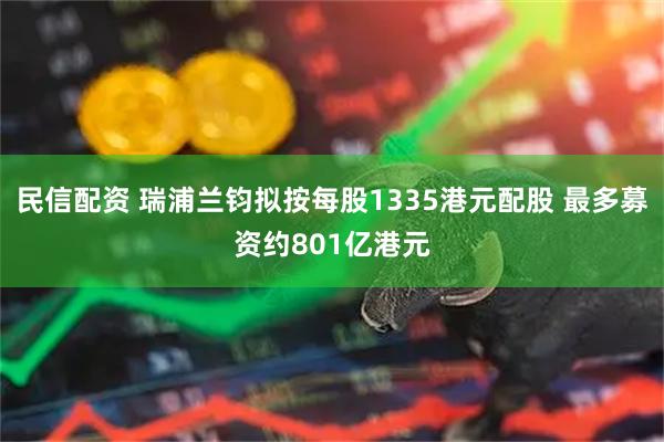 民信配资 瑞浦兰钧拟按每股1335港元配股 最多募资约801亿港元