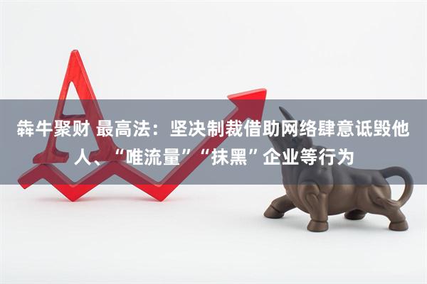 犇牛聚财 最高法:坚决制裁借助网络肆意诋毁他人、“唯流量”“抹黑”企业等行为