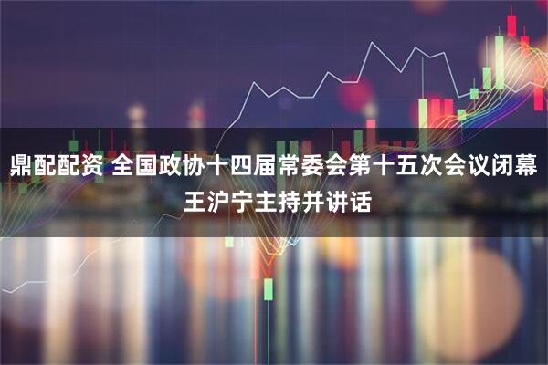 鼎配配资 全国政协十四届常委会第十五次会议闭幕 王沪宁主持并讲话