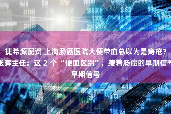 捷希源配资 上海肠癌医院大便带血总以为是痔疮？张晖主任：这 2 个 “便血区别”，藏着肠癌的早期信号