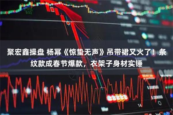 聚宏鑫操盘 杨幂《惊蛰无声》吊带裙又火了！条纹款成春节爆款，衣架子身材实锤