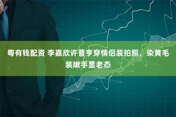 粤有钱配资 李嘉欣许晋亨穿情侣装拍照，染黄毛装嫩手显老态