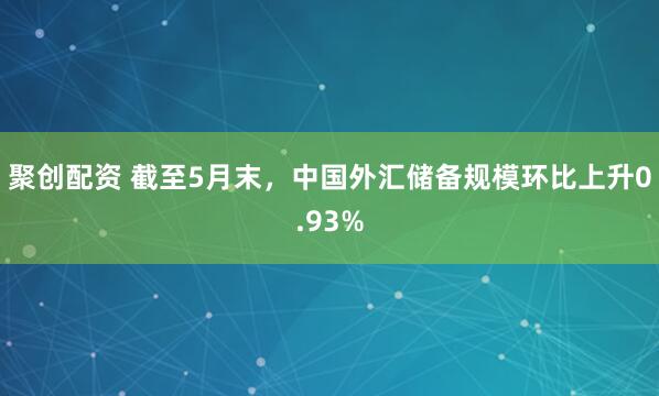 聚创配资 截至5月末，中国外汇储备规模环比上升0.93%