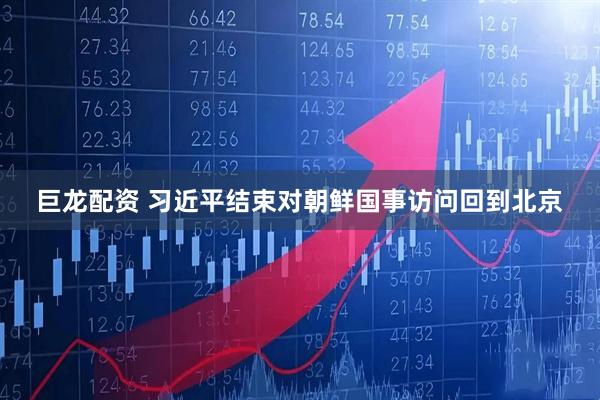 巨龙配资 习近平结束对朝鲜国事访问回到北京