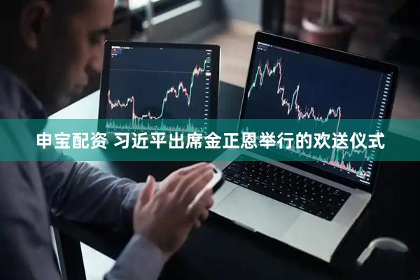 申宝配资 习近平出席金正恩举行的欢送仪式